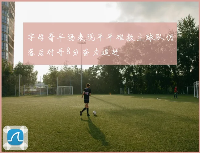 字母哥半场表现平平难救主球队仍落后对手8分奋力追赶