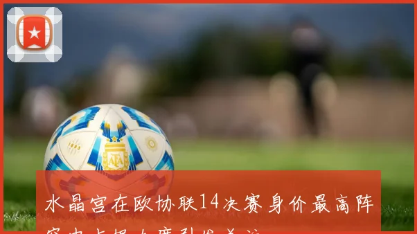 水晶宫在欧协联14决赛身价最高阵容中占据九席引发关注