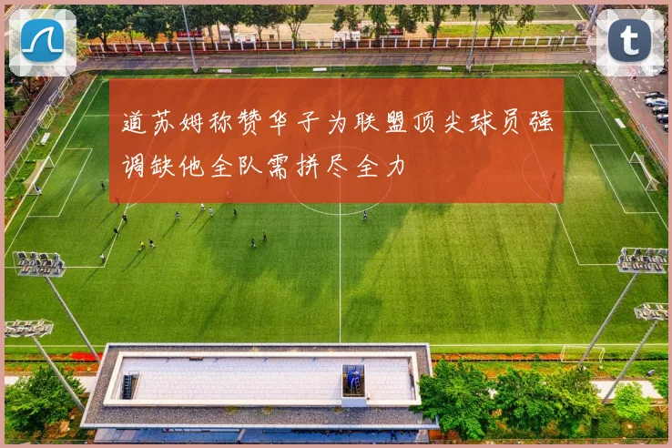 道苏姆称赞华子为联盟顶尖球员强调缺他全队需拼尽全力