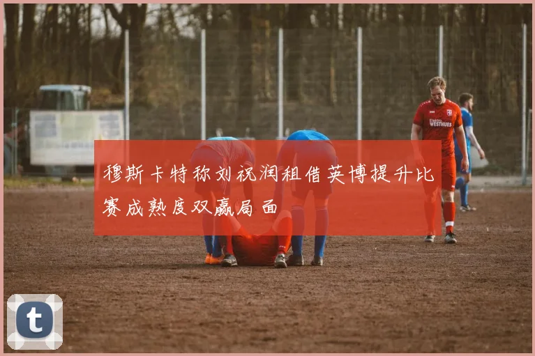 穆斯卡特称刘祝润租借英博提升比赛成熟度双赢局面