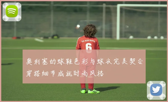 奥利塞的球鞋色彩与球衣完美契合穿搭细节成就时尚风格