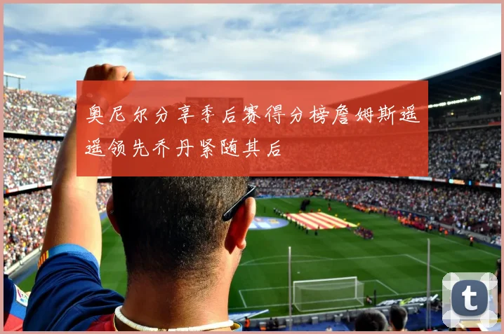 奥尼尔分享季后赛得分榜詹姆斯遥遥领先乔丹紧随其后