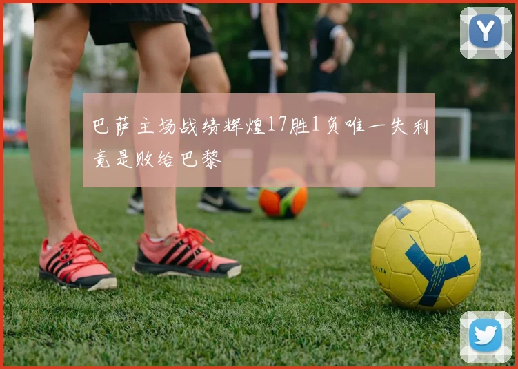 巴萨主场战绩辉煌17胜1负唯一失利竟是败给巴黎