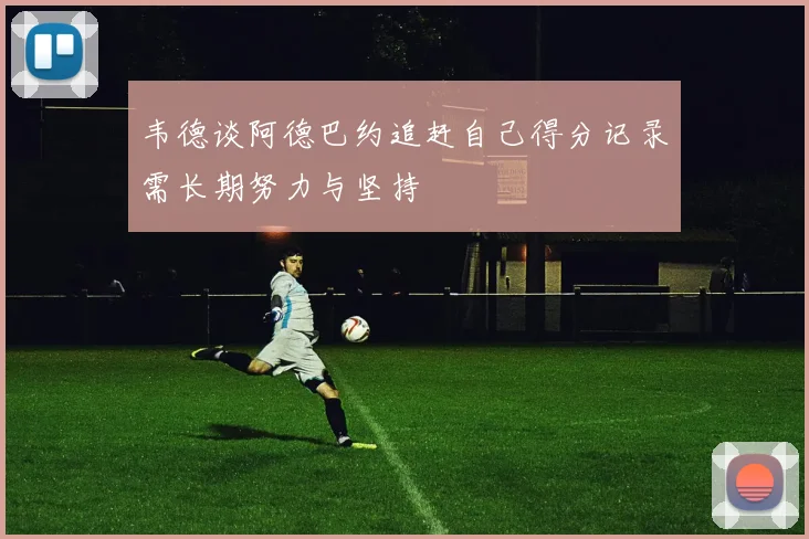 韦德谈阿德巴约追赶自己得分记录需长期努力与坚持